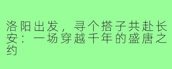 洛阳出发，寻个搭子共赴长安：一场穿越千年的盛唐之约