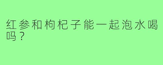 红参和枸杞子能一起泡水喝吗?