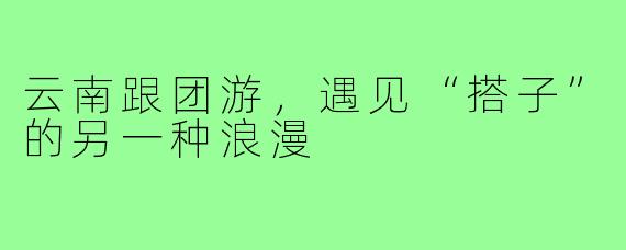 云南跟团游，遇见“搭子”的另一种浪漫