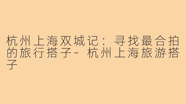 杭州上海双城记：寻找最合拍的旅行搭子-杭州上海旅游搭子