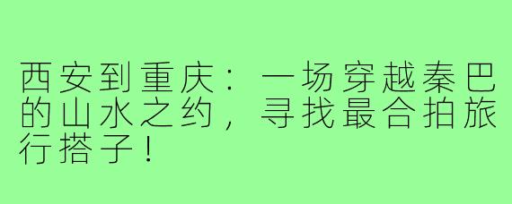 西安到重庆：一场穿越秦巴的山水之约，寻找最合拍旅行搭子！
