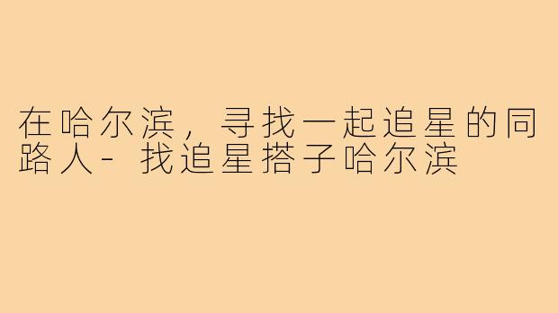 在哈尔滨,寻找一起追星的同路人-找追星搭子哈尔滨