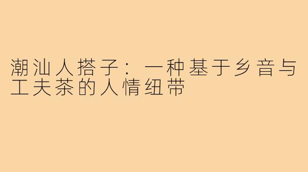 潮汕人搭子:一种基于乡音与工夫茶的人情纽带