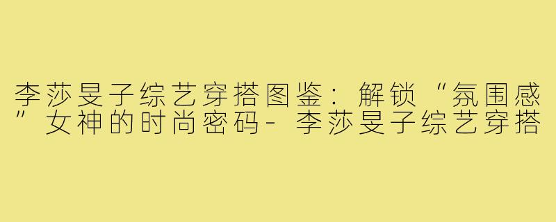 李莎旻子综艺穿搭图鉴：解锁“氛围感”女神的时尚密码-李莎旻子综艺穿搭