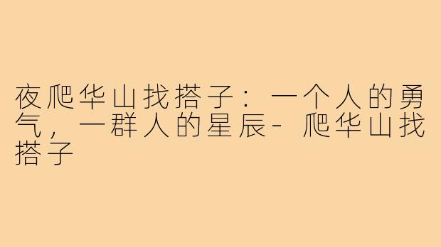 夜爬华山找搭子:一个人的勇气,一群人的星辰-爬华山找搭子