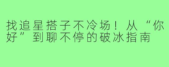 找追星搭子不冷场!从“你好”到聊不停的破冰指南