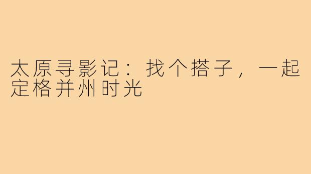 太原寻影记:找个搭子,一起定格并州时光