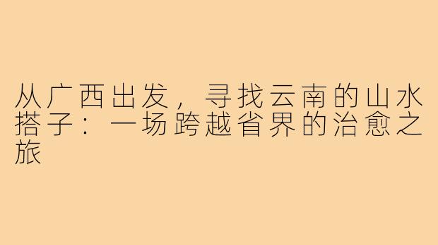 从广西出发,寻找云南的山水搭子:一场跨越省界的治愈之旅