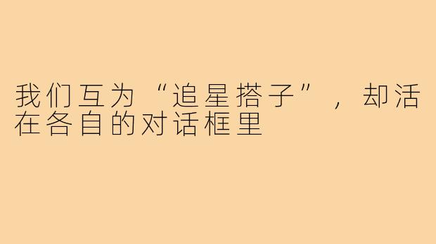我们互为“追星搭子”，却活在各自的对话框里