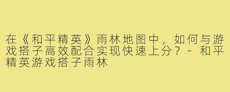 在《和平精英》雨林地图中，如何与游戏搭子高效配合实现快速上分？-和平精英游戏搭子雨林