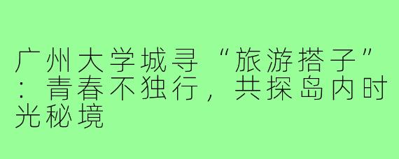 广州大学城寻“旅游搭子”:青春不独行,共探岛内时光秘境