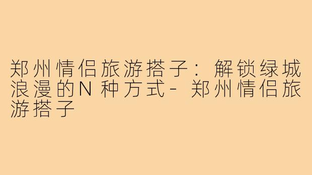 郑州情侣旅游搭子：解锁绿城浪漫的N种方式-郑州情侣旅游搭子