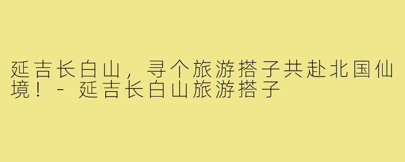 延吉长白山，寻个旅游搭子共赴北国仙境！-延吉长白山旅游搭子