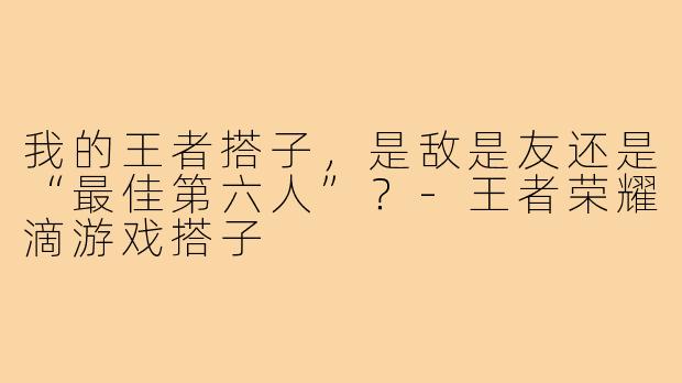 我的王者搭子,是敌是友还是“最佳第六人”?-王者荣耀滴游戏搭子