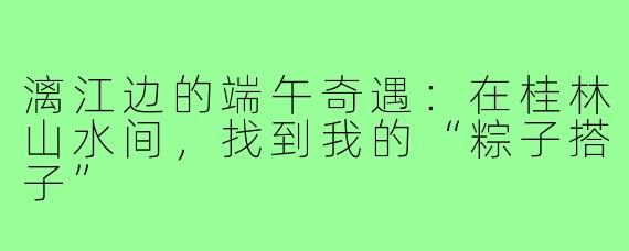 漓江边的端午奇遇:在桂林山水间,找到我的“粽子搭子”