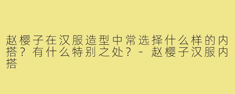 赵樱子在汉服造型中常选择什么样的内搭?有什么特别之处?-赵樱子汉服内搭