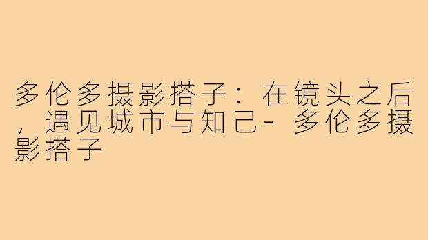 多伦多摄影搭子：在镜头之后，遇见城市与知己-多伦多摄影搭子