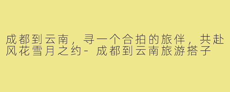 成都到云南，寻一个合拍的旅伴，共赴风花雪月之约-成都到云南旅游搭子