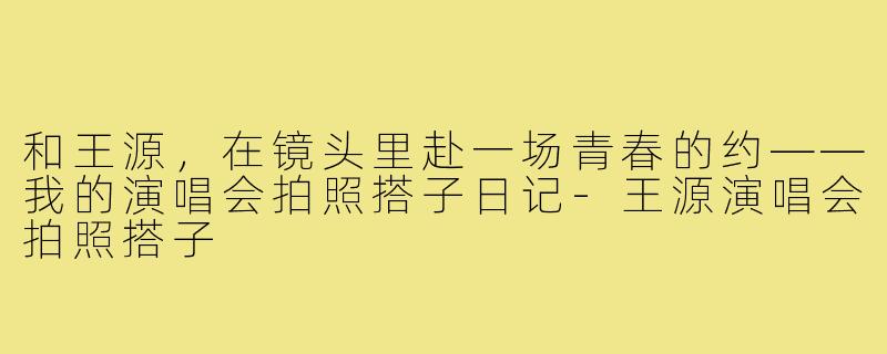 和王源，在镜头里赴一场青春的约——我的演唱会拍照搭子日记-王源演唱会拍照搭子