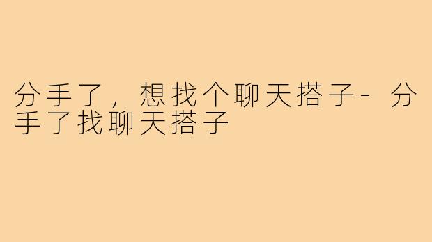 分手了，想找个聊天搭子-分手了找聊天搭子