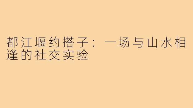 都江堰约搭子:一场与山水相逢的社交实验