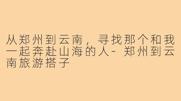 从郑州到云南,寻找那个和我一起奔赴山海的人-郑州到云南旅游搭子