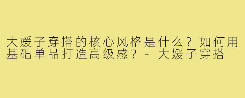 大媛子穿搭的核心风格是什么？如何用基础单品打造高级感？-大媛子穿搭