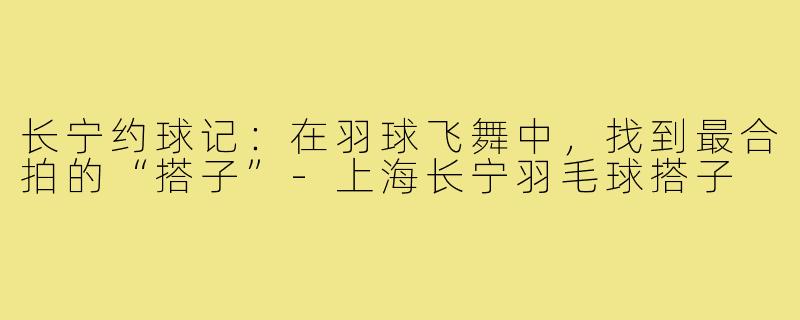 长宁约球记：在羽球飞舞中，找到最合拍的“搭子”-上海长宁羽毛球搭子