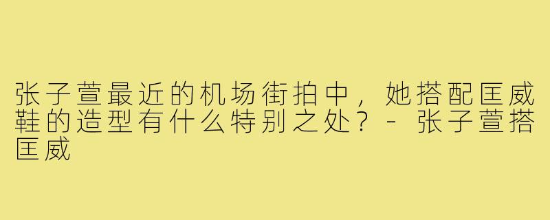 张子萱最近的机场街拍中，她搭配匡威鞋的造型有什么特别之处？-张子萱搭匡威
