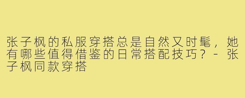 张子枫的私服穿搭总是自然又时髦，她有哪些值得借鉴的日常搭配技巧？-张子枫同款穿搭