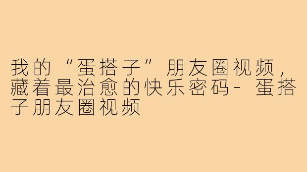 我的“蛋搭子”朋友圈视频,藏着最治愈的快乐密码-蛋搭子朋友圈视频