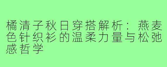 橘清子秋日穿搭解析:燕麦色针织衫的温柔力量与松弛感哲学