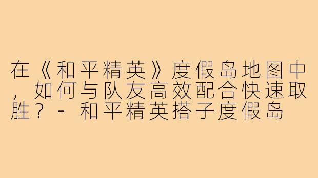在《和平精英》度假岛地图中,如何与队友高效配合快速取胜?-和平精英搭子度假岛