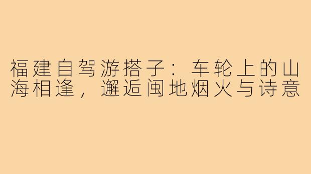 福建自驾游搭子:车轮上的山海相逢,邂逅闽地烟火与诗意