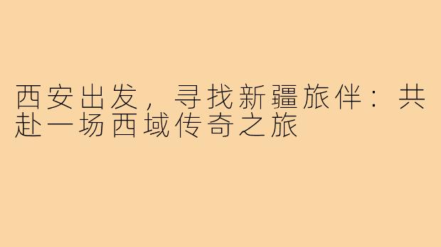 西安出发,寻找新疆旅伴:共赴一场西域传奇之旅