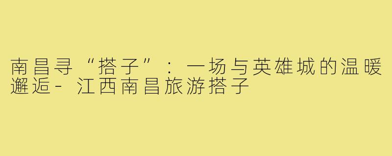 南昌寻“搭子”：一场与英雄城的温暖邂逅-江西南昌旅游搭子