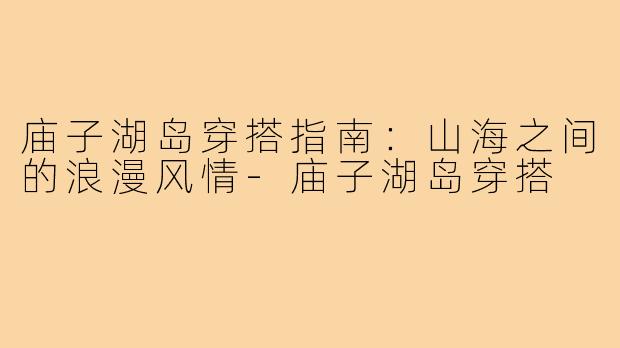庙子湖岛穿搭指南：山海之间的浪漫风情-庙子湖岛穿搭