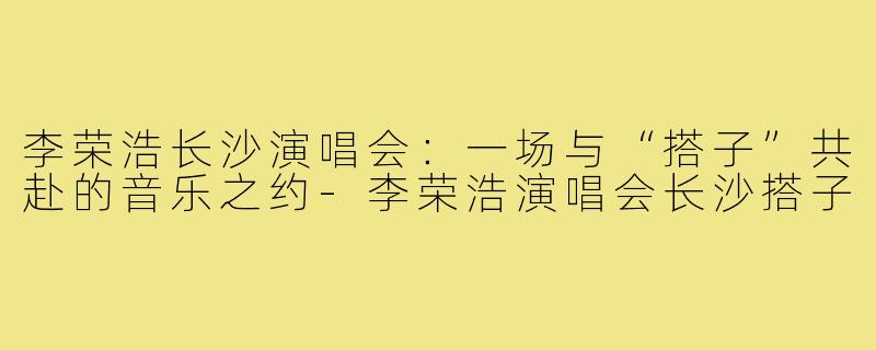 李荣浩长沙演唱会：一场与“搭子”共赴的音乐之约-李荣浩演唱会长沙搭子
