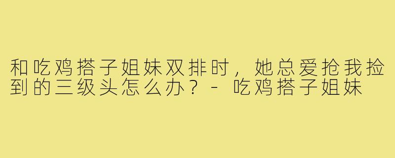 和吃鸡搭子姐妹双排时，她总爱抢我捡到的三级头怎么办？-吃鸡搭子姐妹