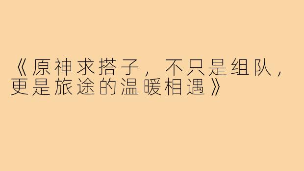《原神求搭子，不只是组队，更是旅途的温暖相遇》