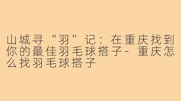 山城寻“羽”记:在重庆找到你的最佳羽毛球搭子-重庆怎么找羽毛球搭子