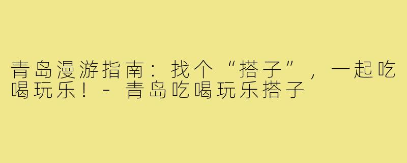 青岛漫游指南：找个“搭子”，一起吃喝玩乐！-青岛吃喝玩乐搭子