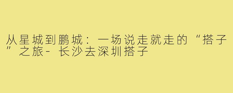 从星城到鹏城：一场说走就走的“搭子”之旅-长沙去深圳搭子
