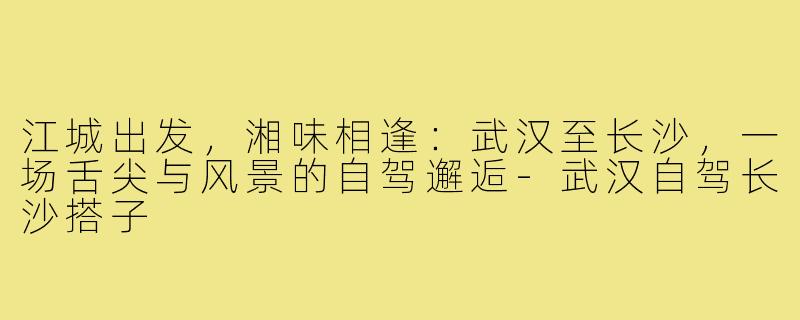 江城出发,湘味相逢:武汉至长沙,一场舌尖与风景的自驾邂逅-武汉自驾长沙搭子