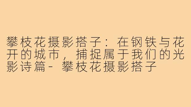 攀枝花摄影搭子：在钢铁与花开的城市，捕捉属于我们的光影诗篇-攀枝花摄影搭子