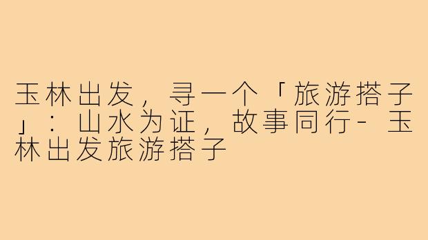 玉林出发，寻一个「旅游搭子」：山水为证，故事同行-玉林出发旅游搭子