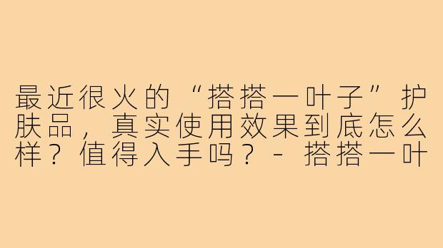 最近很火的“搭搭一叶子”护肤品,真实使用效果到底怎么样?值得入手吗?-搭搭一叶子测评