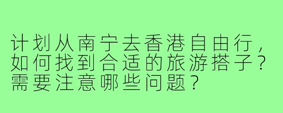 计划从南宁去香港自由行，如何找到合适的旅游搭子？需要注意哪些问题？