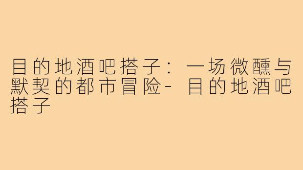 目的地酒吧搭子:一场微醺与默契的都市冒险-目的地酒吧搭子