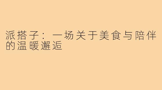 派搭子：一场关于美食与陪伴的温暖邂逅